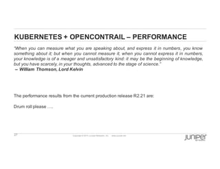 27 Copyright  ©  2014  Juniper  Networks,  Inc.          www.juniper.net  
KUBERNETES  +  OPENCONTRAIL  – PERFORMANCE
“When you can measure what you are speaking about, and express it in numbers, you know
something about it;; but when you cannot measure it, when you cannot express it in numbers,
your knowledge is of a meager and unsatisfactory kind: it may be the beginning of knowledge,
but you have scarcely, in your thoughts, advanced to the stage of science.”
-­-­ William Thomson, Lord Kelvin
The performance results from the current production release R2.21 are:
Drum roll please ….
 