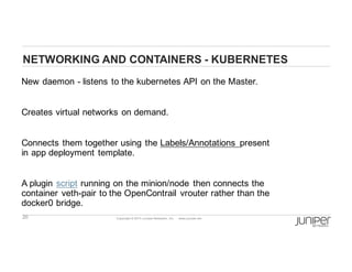 20 Copyright  ©  2014  Juniper  Networks,  Inc.          www.juniper.net  
NETWORKING  AND  CONTAINERS  -­ KUBERNETES
New  daemon  -­ listens  to  the  kubernetes API  on  the  Master.
Creates  virtual  networks  on  demand.
Connects  them  together  using  the  Labels/Annotations   present  
in  app  deployment  template.
A  plugin script running  on  the  minion/node   then  connects  the  
container  veth-­pair  to  the  OpenContrail   vrouter rather  than  the  
docker0 bridge.  
 