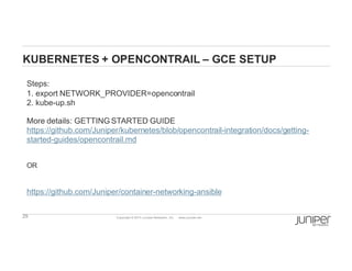29 Copyright  ©  2014  Juniper  Networks,  Inc.          www.juniper.net  
KUBERNETES  +  OPENCONTRAIL  – GCE  SETUP
Steps:
1.  export  NETWORK_PROVIDER=opencontrail
2.  kube-­up.sh
More  details:  GETTING  STARTED  GUIDE
https://github.com/Juniper/kubernetes/blob/opencontrail-­integration/docs/getting-­
started-­guides/opencontrail.md
OR
https://github.com/Juniper/container-­networking-­ansible
 