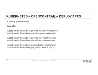 33 Copyright  ©  2014  Juniper  Networks,  Inc.          www.juniper.net  
KUBERNETES  +  OPENCONTRAIL  – DEPLOY  APPS
3.  Deploy  guestbook  app
Example:
kubectl create  -­f  guestbook-­go/redis-­master-­controller.json
kubectl create  -­f  guestbook-­go/redis-­master-­service.json
kubectl create  -­f  guestbook-­go/redis-­slave-­controller.json
kubectl create  -­f  guestbook-­go/redis-­slave-­service.json
kubectl create  -­f  guestbook-­go/guestbook-­controller.json
kubectl create  -­f  guestbook-­go/guestbook-­service.json
 