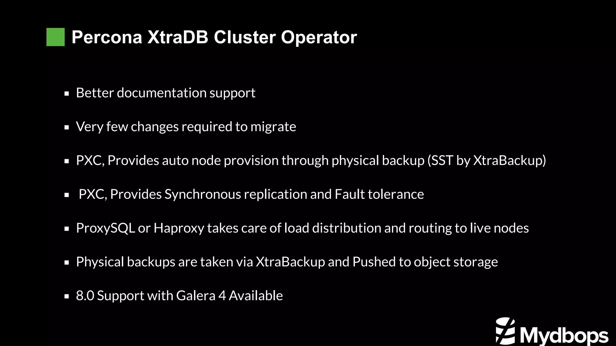 Percona XtraDB Cluster Operator Better documentation support Very few changes required to migrate PXC, Provides auto node provision through physical backup (SST by XtraBackup)  PXC, Provides Synchronous replication and Fault tolerance ProxySQL or Haproxy takes care of load distribution and routing to live nodes Physical backups are taken via XtraBackup and Pushed to object storage 8.0 Support with Galera 4 Available 