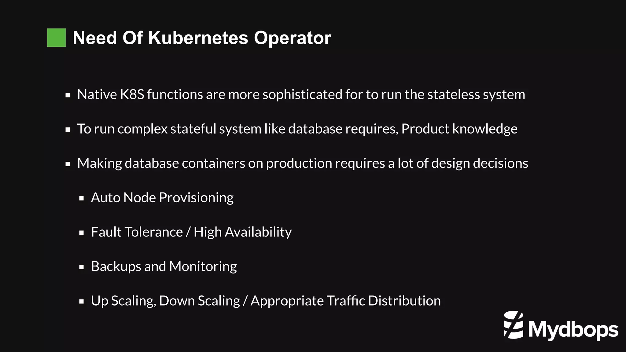 Need Of Kubernetes Operator Native K8S functions are more sophisticated for to run the stateless system To run complex stateful system like database requires, Product knowledge Making database containers on production requires a lot of design decisions   Auto Node Provisioning Fault Tolerance / High Availability  Backups and Monitoring Up Scaling, Down Scaling / Appropriate Trafﬁc Distribution 