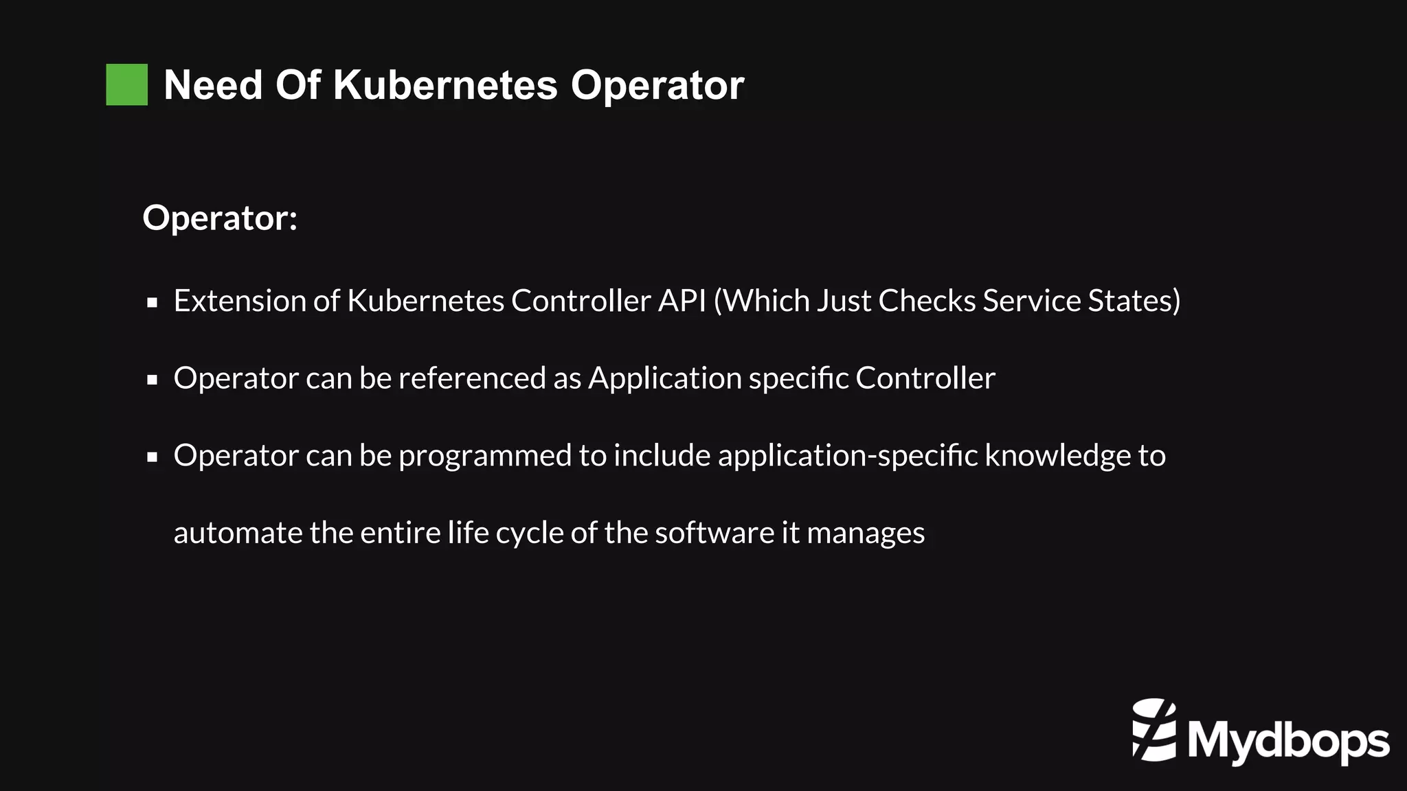 Need Of Kubernetes Operator Operator: Extension of Kubernetes Controller API (Which Just Checks Service States) Operator can be referenced as Application speciﬁc Controller  Operator can be programmed to include application-speciﬁc knowledge to automate the entire life cycle of the software it manages 