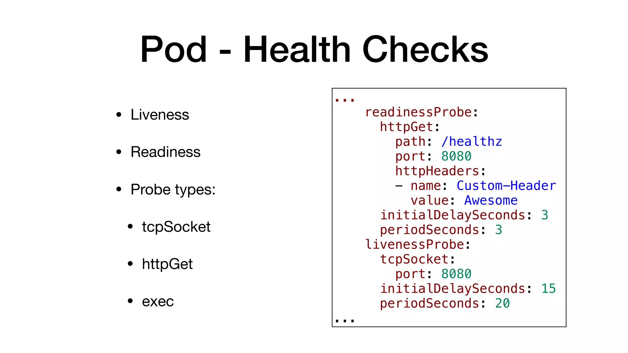 Pod - Health Checks
• Liveness

• Readiness

• Probe types:

• tcpSocket

• httpGet

• exec
...
readinessProbe:
httpGet:
path: /healthz
port: 8080
httpHeaders:
- name: Custom-Header
value: Awesome
initialDelaySeconds: 3
periodSeconds: 3
livenessProbe:
tcpSocket:
port: 8080
initialDelaySeconds: 15
periodSeconds: 20
...
 