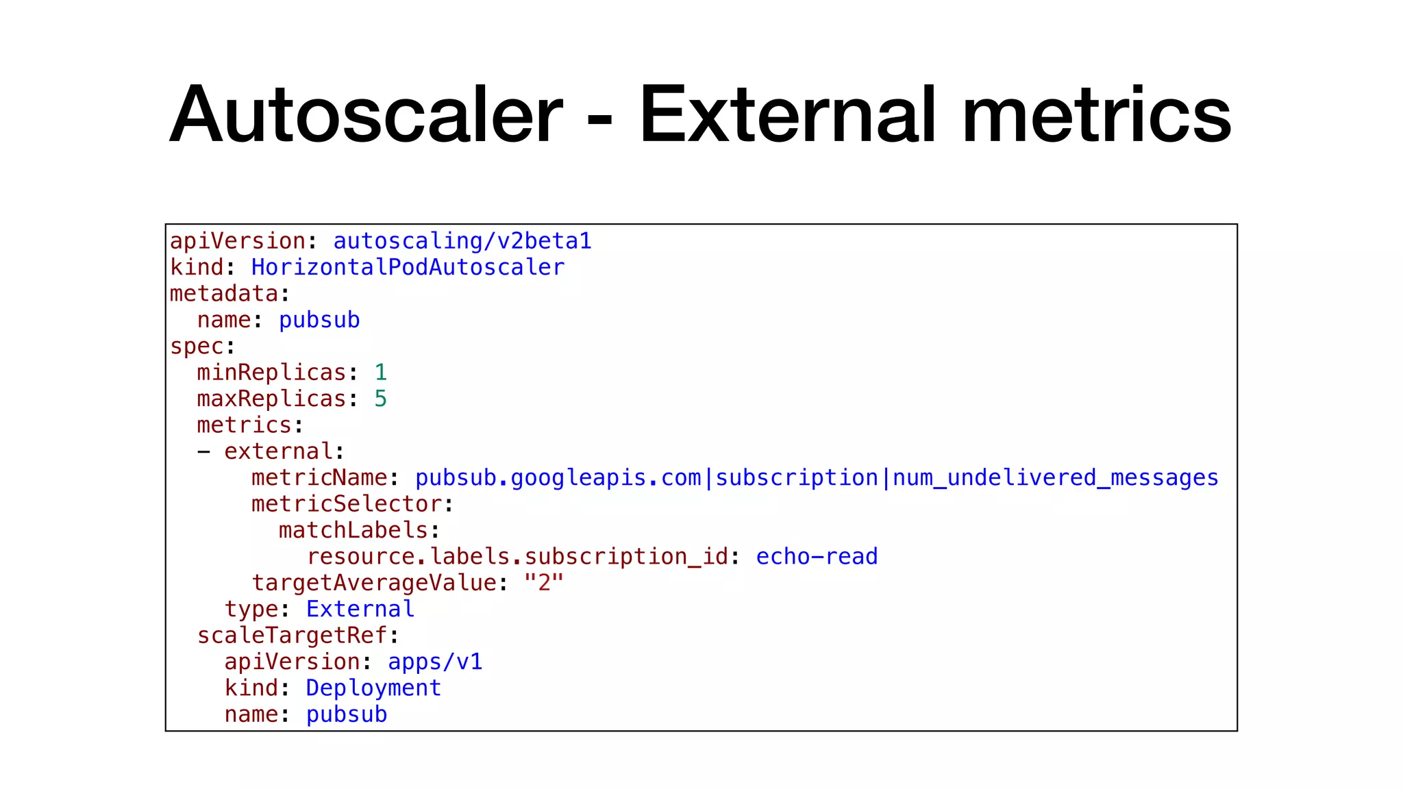 Autoscaler - External metrics
apiVersion: autoscaling/v2beta1
kind: HorizontalPodAutoscaler
metadata:
  name: pubsub
spec:
  minReplicas: 1
  maxReplicas: 5
  metrics:
  - external:
      metricName: pubsub.googleapis.com|subscription|num_undelivered_messages
      metricSelector:
        matchLabels:
          resource.labels.subscription_id: echo-read
      targetAverageValue: "2"
    type: External
  scaleTargetRef:
    apiVersion: apps/v1
    kind: Deployment
    name: pubsub
 