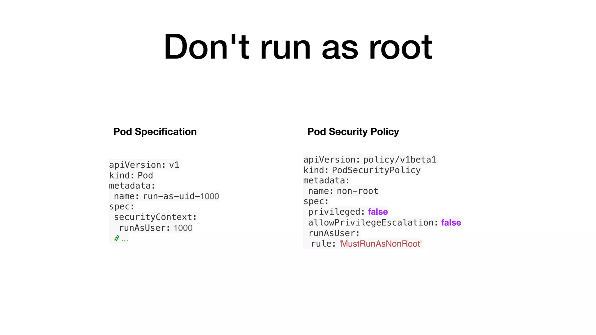 Don't run as root
apiVersion: v1
kind: Pod
metadata:
name: run-as-uid-1000
spec:
securityContext:
runAsUser: 1000
# ...
apiVersion: policy/v1beta1
kind: PodSecurityPolicy
metadata:
name: non-root
spec:
privileged: false
allowPrivilegeEscalation: false
runAsUser:
rule: 'MustRunAsNonRoot'
Pod Security PolicyPod Speciﬁcation
 