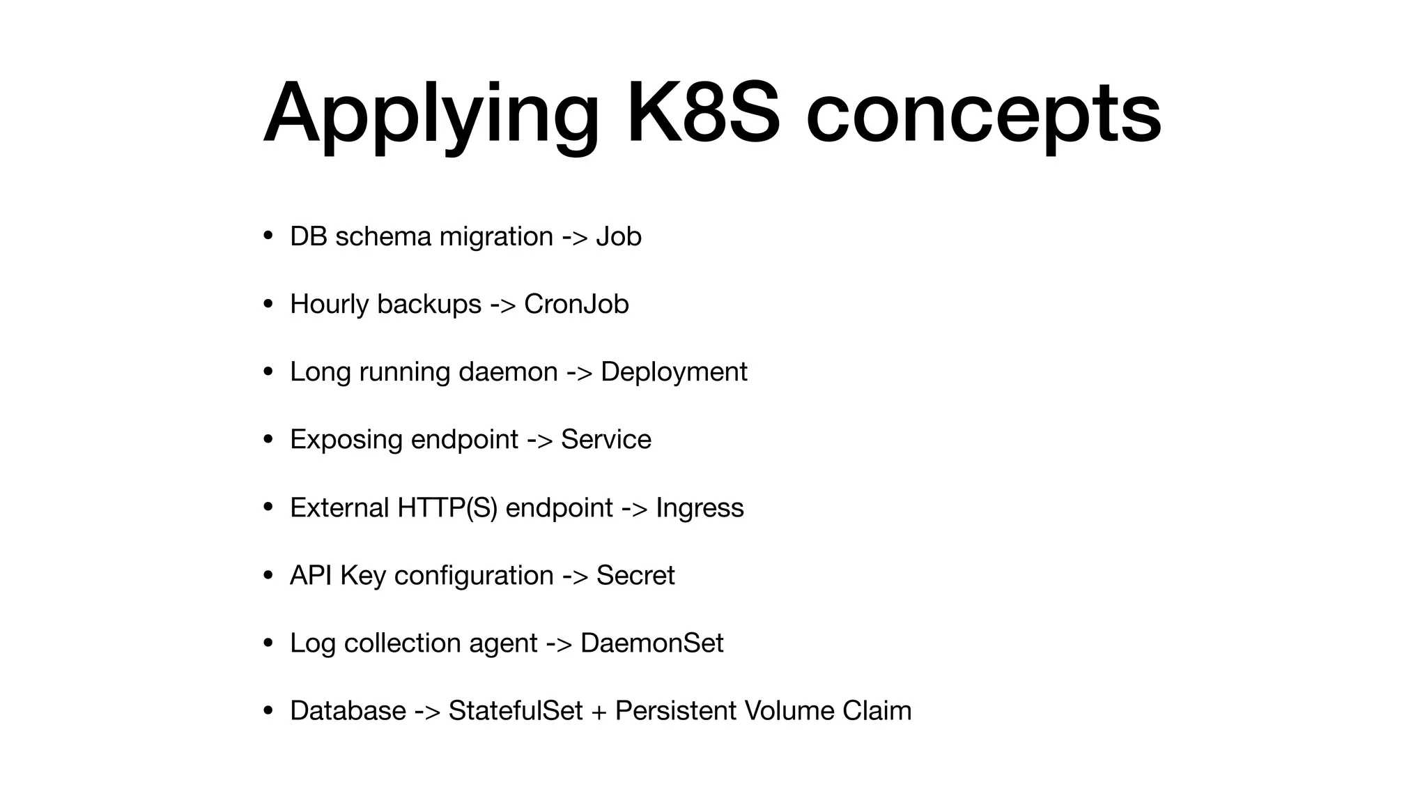 Applying K8S concepts
• DB schema migration -> Job

• Hourly backups -> CronJob

• Long running daemon -> Deployment

• Exposing endpoint -> Service

• External HTTP(S) endpoint -> Ingress

• API Key conﬁguration -> Secret

• Log collection agent -> DaemonSet

• Database -> StatefulSet + Persistent Volume Claim
 