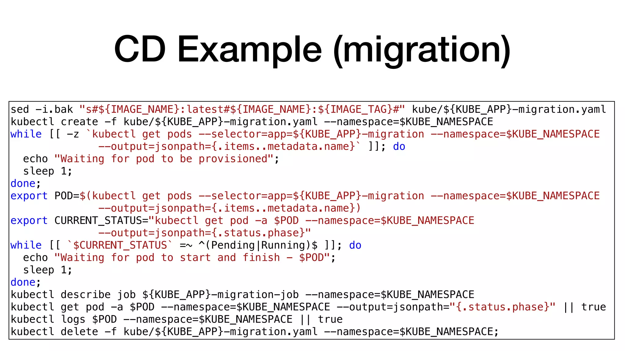 CD Example (migration)
sed -i.bak "s#${IMAGE_NAME}:latest#${IMAGE_NAME}:${IMAGE_TAG}#" kube/${KUBE_APP}-migration.yaml
kubectl create -f kube/${KUBE_APP}-migration.yaml --namespace=$KUBE_NAMESPACE
while [[ -z `kubectl get pods --selector=app=${KUBE_APP}-migration --namespace=$KUBE_NAMESPACE
--output=jsonpath={.items..metadata.name}` ]]; do
echo "Waiting for pod to be provisioned";
sleep 1;
done;
export POD=$(kubectl get pods --selector=app=${KUBE_APP}-migration --namespace=$KUBE_NAMESPACE
--output=jsonpath={.items..metadata.name})
export CURRENT_STATUS="kubectl get pod -a $POD --namespace=$KUBE_NAMESPACE
--output=jsonpath={.status.phase}"
while [[ `$CURRENT_STATUS` =~ ^(Pending|Running)$ ]]; do
echo "Waiting for pod to start and finish - $POD";
sleep 1;
done;
kubectl describe job ${KUBE_APP}-migration-job --namespace=$KUBE_NAMESPACE
kubectl get pod -a $POD --namespace=$KUBE_NAMESPACE --output=jsonpath="{.status.phase}" || true
kubectl logs $POD --namespace=$KUBE_NAMESPACE || true
kubectl delete -f kube/${KUBE_APP}-migration.yaml --namespace=$KUBE_NAMESPACE;
 