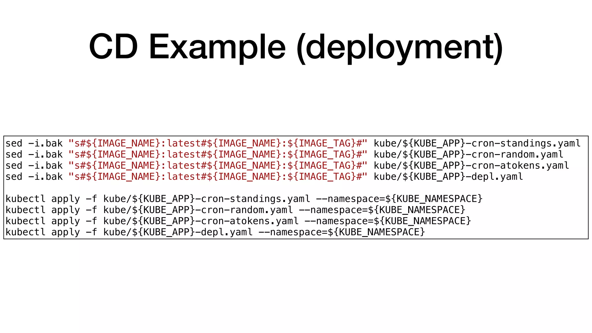 CD Example (deployment)
sed -i.bak "s#${IMAGE_NAME}:latest#${IMAGE_NAME}:${IMAGE_TAG}#" kube/${KUBE_APP}-cron-standings.yaml
sed -i.bak "s#${IMAGE_NAME}:latest#${IMAGE_NAME}:${IMAGE_TAG}#" kube/${KUBE_APP}-cron-random.yaml
sed -i.bak "s#${IMAGE_NAME}:latest#${IMAGE_NAME}:${IMAGE_TAG}#" kube/${KUBE_APP}-cron-atokens.yaml
sed -i.bak "s#${IMAGE_NAME}:latest#${IMAGE_NAME}:${IMAGE_TAG}#" kube/${KUBE_APP}-depl.yaml
kubectl apply -f kube/${KUBE_APP}-cron-standings.yaml --namespace=${KUBE_NAMESPACE}
kubectl apply -f kube/${KUBE_APP}-cron-random.yaml --namespace=${KUBE_NAMESPACE}
kubectl apply -f kube/${KUBE_APP}-cron-atokens.yaml --namespace=${KUBE_NAMESPACE}
kubectl apply -f kube/${KUBE_APP}-depl.yaml --namespace=${KUBE_NAMESPACE}
 