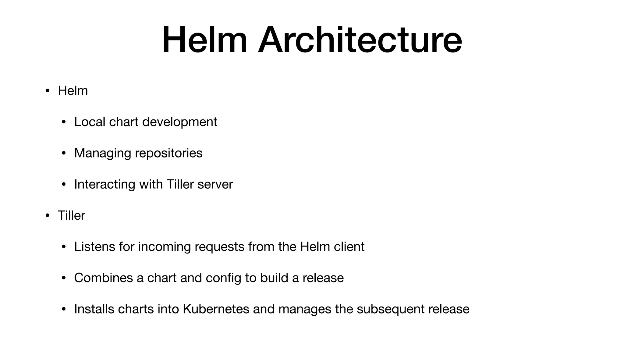 Helm Architecture
• Helm

• Local chart development

• Managing repositories

• Interacting with Tiller server

• Tiller

• Listens for incoming requests from the Helm client

• Combines a chart and conﬁg to build a release

• Installs charts into Kubernetes and manages the subsequent release
 