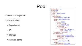 Pod
• Basic building block

• Encapsulates:

• Container(s)

• IP

• Storage

• Runtime conﬁg
apiVersion: v1
kind: Pod
metadata:
name: memory-demo
spec:
containers:
- name: memory-demo-ctr
image: polinux/stress
env:
- name: DEBUG
value: "True"
- name: SECRET_KEY
valueFrom:
secretKeyRef:
name: stress-secret
key: secret-key
command: ["stress"]
volumeMounts:
- name: gcp-credentials
mountPath: /secrets/gcp
readOnly: true
volumes:
- name: gcp-credentials
secret:
secretName: gcpcreds
 
