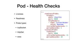 Pod - Health Checks
• Liveness

• Readiness

• Probe types:

• tcpSocket

• httpGet

• exec
...
readinessProbe:
httpGet:
path: /healthz
port: 8080
httpHeaders:
- name: Custom-Header
value: Awesome
initialDelaySeconds: 3
periodSeconds: 3
livenessProbe:
tcpSocket:
port: 8080
initialDelaySeconds: 15
periodSeconds: 20
...
 