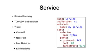 Service
• Service Discovery

• TCP/UDP load balancer

• Types:

• ClusterIP

• NodePort

• LoadBalancer

• ExternalName
kind: Service
apiVersion: v1
metadata:
name: my-service
spec:
selector:
app: MyApp
ports:
- protocol: TCP
port: 80
targetPort: 9376
 