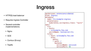 Ingress
• HTTP(S) load balancer

• Requires Ingress Controller

• Several controller
implementations:

• Nginx

• GCE

• Contour (Envoy)

• Traeﬁk
apiVersion: extensions/v1beta1
kind: Ingress
metadata:
name: tls-example-ingress
annotations:
kubernetes.io/ingress.class: "nginx"
spec:
tls:
- hosts:
- sslexample.foo.com
secretName: testsecret-tls
rules:
- host: sslexample.foo.com
http:
paths:
- path: /
backend:
serviceName: service1
servicePort: 80
 