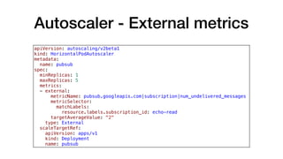 Autoscaler - External metrics
apiVersion: autoscaling/v2beta1
kind: HorizontalPodAutoscaler
metadata:
  name: pubsub
spec:
  minReplicas: 1
  maxReplicas: 5
  metrics:
  - external:
      metricName: pubsub.googleapis.com|subscription|num_undelivered_messages
      metricSelector:
        matchLabels:
          resource.labels.subscription_id: echo-read
      targetAverageValue: "2"
    type: External
  scaleTargetRef:
    apiVersion: apps/v1
    kind: Deployment
    name: pubsub
 