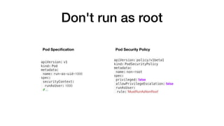 Don't run as root
apiVersion: v1
kind: Pod
metadata:
name: run-as-uid-1000
spec:
securityContext:
runAsUser: 1000
# ...
apiVersion: policy/v1beta1
kind: PodSecurityPolicy
metadata:
name: non-root
spec:
privileged: false
allowPrivilegeEscalation: false
runAsUser:
rule: 'MustRunAsNonRoot'
Pod Security PolicyPod Speciﬁcation
 