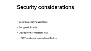 Security considerations
• Separate sensitive workloads

• Encrypted Secrets

• Cloud provider metadata leak

• GKE’s metadata concealment feature
 