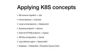 Applying K8S concepts
• DB schema migration -> Job

• Hourly backups -> CronJob

• Long running daemon -> Deployment

• Exposing endpoint -> Service

• External HTTP(S) endpoint -> Ingress

• API Key conﬁguration -> Secret

• Log collection agent -> DaemonSet

• Database -> StatefulSet + Persistent Volume Claim
 