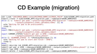 CD Example (migration)
sed -i.bak "s#${IMAGE_NAME}:latest#${IMAGE_NAME}:${IMAGE_TAG}#" kube/${KUBE_APP}-migration.yaml
kubectl create -f kube/${KUBE_APP}-migration.yaml --namespace=$KUBE_NAMESPACE
while [[ -z `kubectl get pods --selector=app=${KUBE_APP}-migration --namespace=$KUBE_NAMESPACE
--output=jsonpath={.items..metadata.name}` ]]; do
echo "Waiting for pod to be provisioned";
sleep 1;
done;
export POD=$(kubectl get pods --selector=app=${KUBE_APP}-migration --namespace=$KUBE_NAMESPACE
--output=jsonpath={.items..metadata.name})
export CURRENT_STATUS="kubectl get pod -a $POD --namespace=$KUBE_NAMESPACE
--output=jsonpath={.status.phase}"
while [[ `$CURRENT_STATUS` =~ ^(Pending|Running)$ ]]; do
echo "Waiting for pod to start and finish - $POD";
sleep 1;
done;
kubectl describe job ${KUBE_APP}-migration-job --namespace=$KUBE_NAMESPACE
kubectl get pod -a $POD --namespace=$KUBE_NAMESPACE --output=jsonpath="{.status.phase}" || true
kubectl logs $POD --namespace=$KUBE_NAMESPACE || true
kubectl delete -f kube/${KUBE_APP}-migration.yaml --namespace=$KUBE_NAMESPACE;
 
