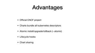 Advantages
• Oﬃcial CNCF project

• Charts bundle all kubernetes descriptors

• Atomic install/upgrade/rollback (--atomic)

• Lifecycle hooks

• Chart sharing
 