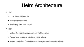 Helm Architecture
• Helm

• Local chart development

• Managing repositories

• Interacting with Tiller server

• Tiller

• Listens for incoming requests from the Helm client

• Combines a chart and conﬁg to build a release

• Installs charts into Kubernetes and manages the subsequent release
 