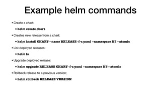 Example helm commands
•Create a chart:

•helm create chart
•Creates new release from a chart:

•helm install CHART --name RELEASE -f v.yaml --namespace NS --atomic
•List deployed releases:

•helm ls
•Upgrade deployed release:

•helm upgrade RELEASE CHART -f v.yaml --namespace NS --atomic
•Rollback release to a previous version:

•helm rollback RELEASE VERSION
 