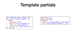 Template partials
{{/* Generate basic labels */}}
{{- define "mychart.labels" }}
labels:
generator: helm
date: {{ now | htmlDate }}
chart: {{ .Chart.Name }}
version: {{ .Chart.Version }}
{{- end }}
apiVersion: v1
kind: ConfigMap
metadata:
name: {{ .Release.Name }}-configmap
{{- include "mychart.labels" . }}
 