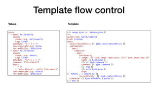 Template ﬂow control
{{- range $job := .Values.jobs }}
---
apiVersion: batch/v1beta1
kind: CronJob
spec:
concurrencyPolicy: {{ $job.concurrencyPolicy }}
jobTemplate:
spec:
template:
spec:
containers:
- image: "{{ $job.image.repository }}:{{ $job.image.tag }}"
name: {{ $job.name }}
{{- if $job.command }}
command: {{ $job.command }}
{{- end }}
{{- with $job.args }}
args:
{{ toYaml . | indent 12 }}
restartPolicy: {{ $job.restartPolicy }}
schedule: {{ $job.schedule | quote }}
{{- end }}
jobs:
- name: hello-world
image:
repository: hello-world
tag: latest
schedule: "* * * * *"
concurrencyPolicy: Allow
restartPolicy: OnFailure
- name: hello-ubuntu
image:
repository: ubuntu
tag: latest
schedule: "*/5 * * * *"
command: ["/bin/bash"]
args:
- "-c"
- "echo $(date) - hello from ubuntu"
concurrencyPolicy: Forbid
restartPolicy: OnFailure
Values Template
 