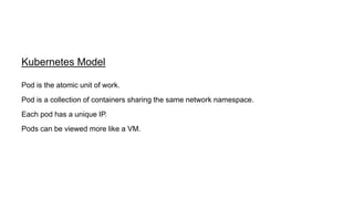 Kubernetes Model
Pod is a collection of containers sharing the same network namespace.
Each pod has a unique IP.
Pods can be viewed more like a VM.
Pod is the atomic unit of work.
 