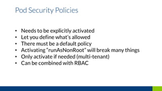 • Needs to be explicitly activated
• Let you define what’s allowed
• There must be a default policy
• Activating “runAsNonRoot” will break many things
• Only activate if needed (multi-tenant)
• Can be combined with RBAC
Pod Security Policies
 