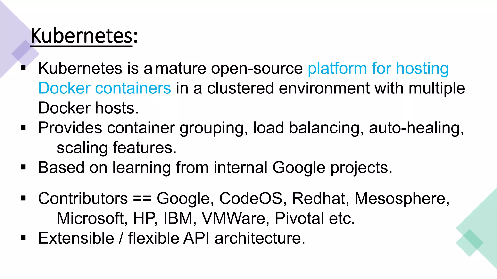 Kubernetes:
 Kubernetes is amature open-source platform for hosting
Docker containers in a clustered environment with multiple
Docker hosts.
 Provides container grouping, load balancing, auto-healing,
scaling features.
 Based on learning from internal Google projects.
 Contributors == Google, CodeOS, Redhat, Mesosphere,
Microsoft, HP, IBM, VMWare, Pivotal etc.
 Extensible / flexible API architecture.
 