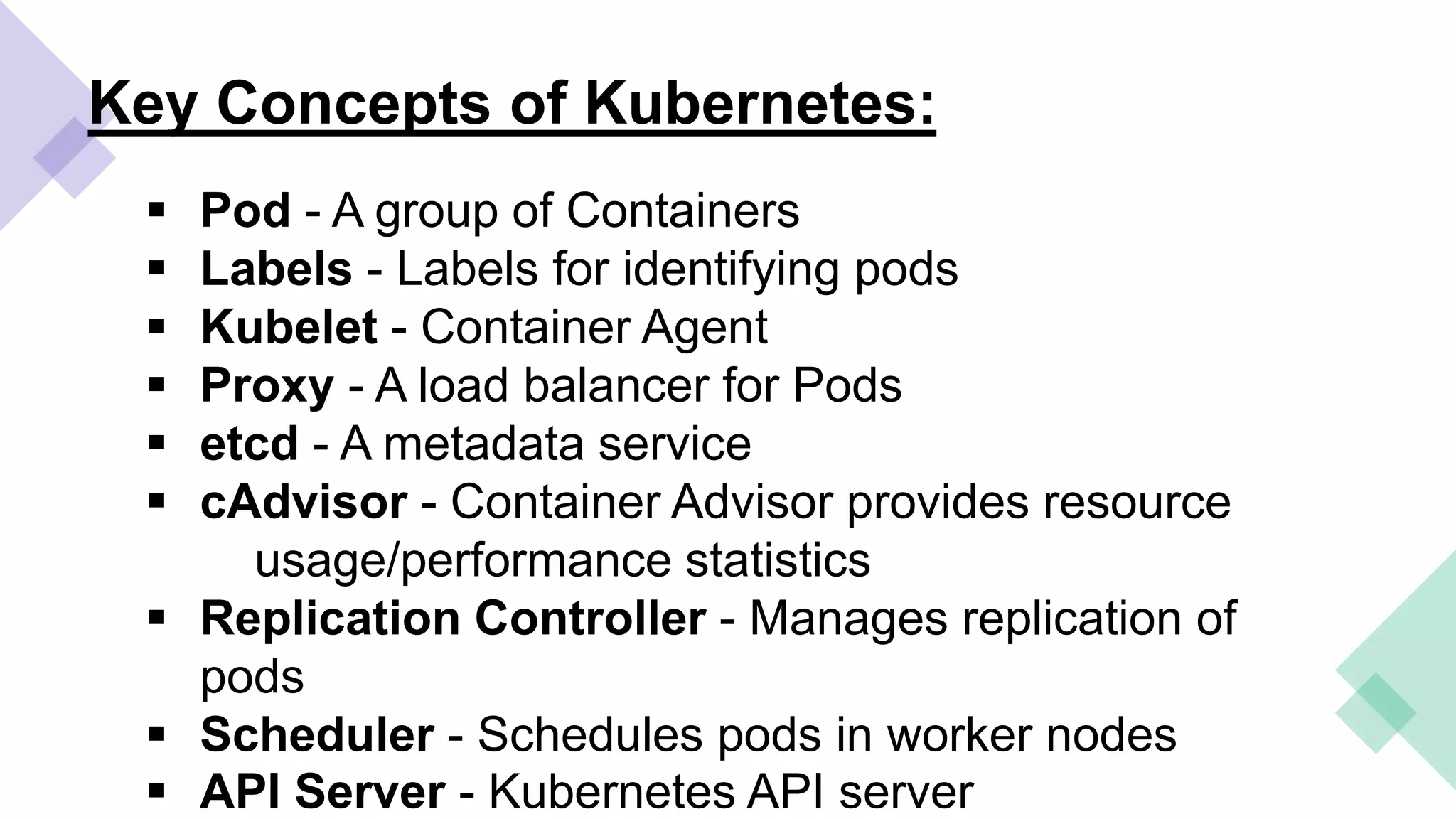 Key Concepts of Kubernetes:
 Pod - A group of Containers
 Labels - Labels for identifying pods
 Kubelet - Container Agent
 Proxy - A load balancer for Pods
 etcd - A metadata service
 cAdvisor - Container Advisor provides resource
usage/performance statistics
 Replication Controller - Manages replication of
pods
 Scheduler - Schedules pods in worker nodes
 API Server - Kubernetes API server
 