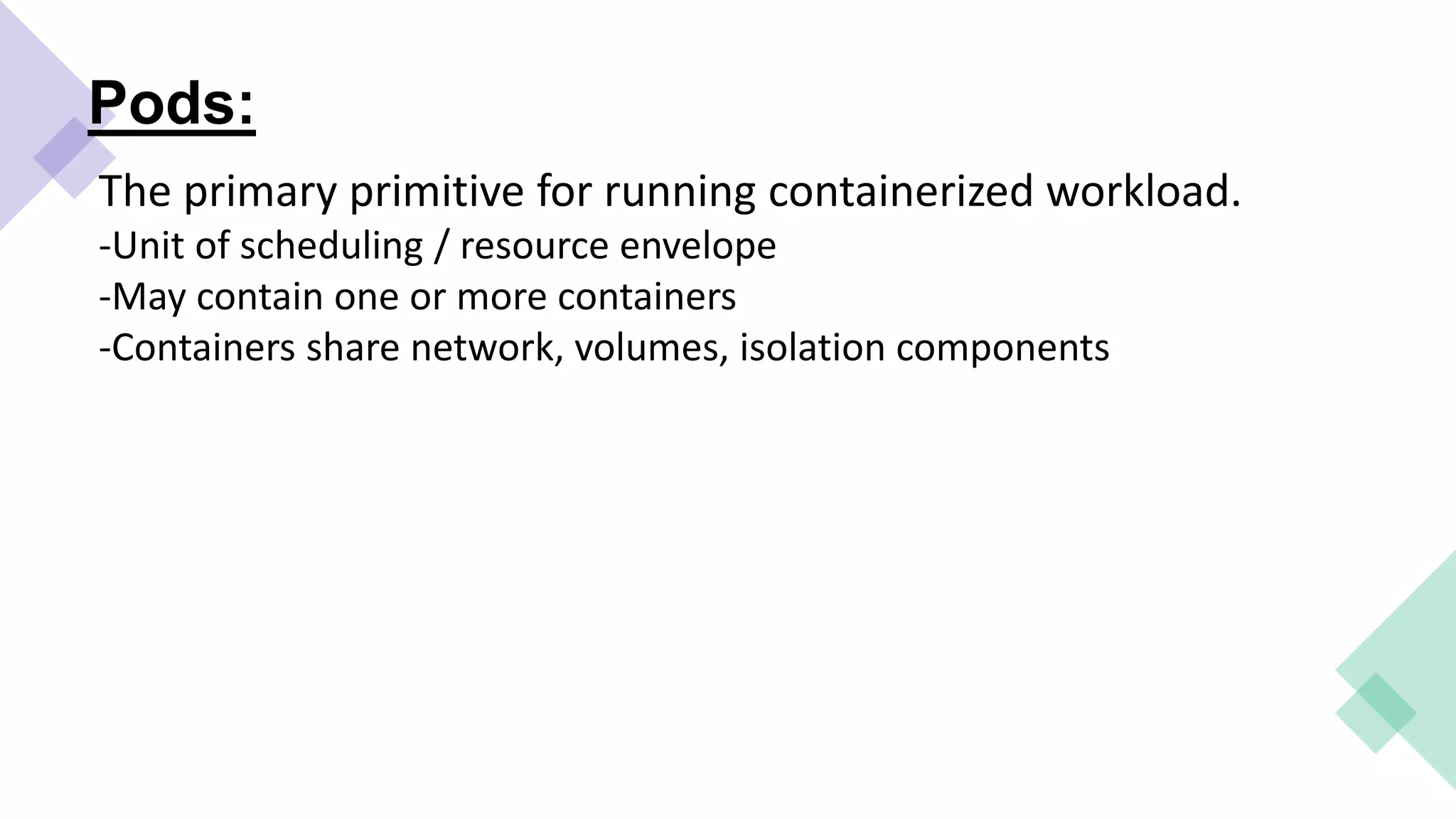 Pods:
The primary primitive for running containerized workload.
-Unit of scheduling / resource envelope
-May contain one or more containers
-Containers share network, volumes, isolation components
 