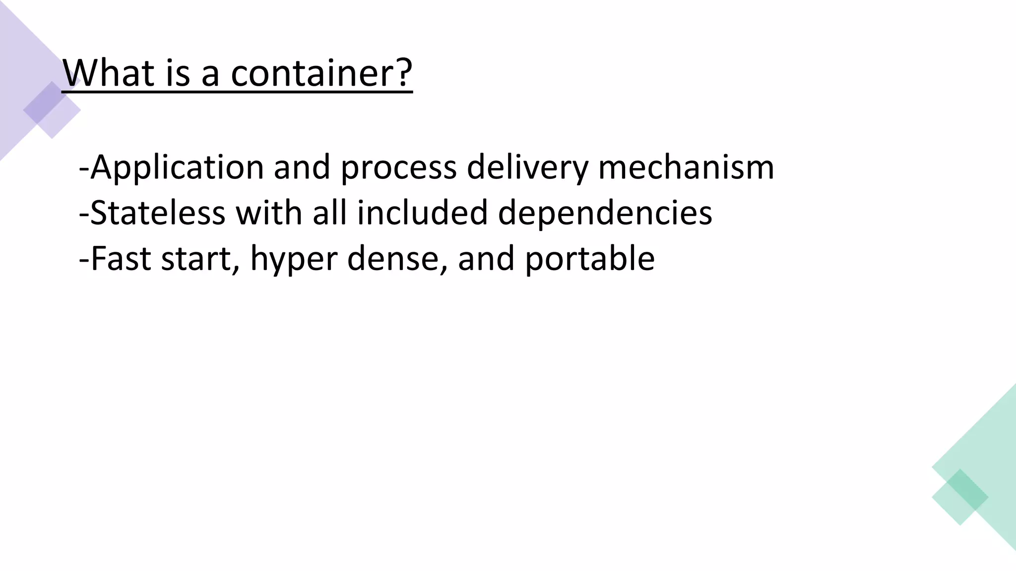 What is a container?
-Application and process delivery mechanism
-Stateless with all included dependencies
-Fast start, hyper dense, and portable
 