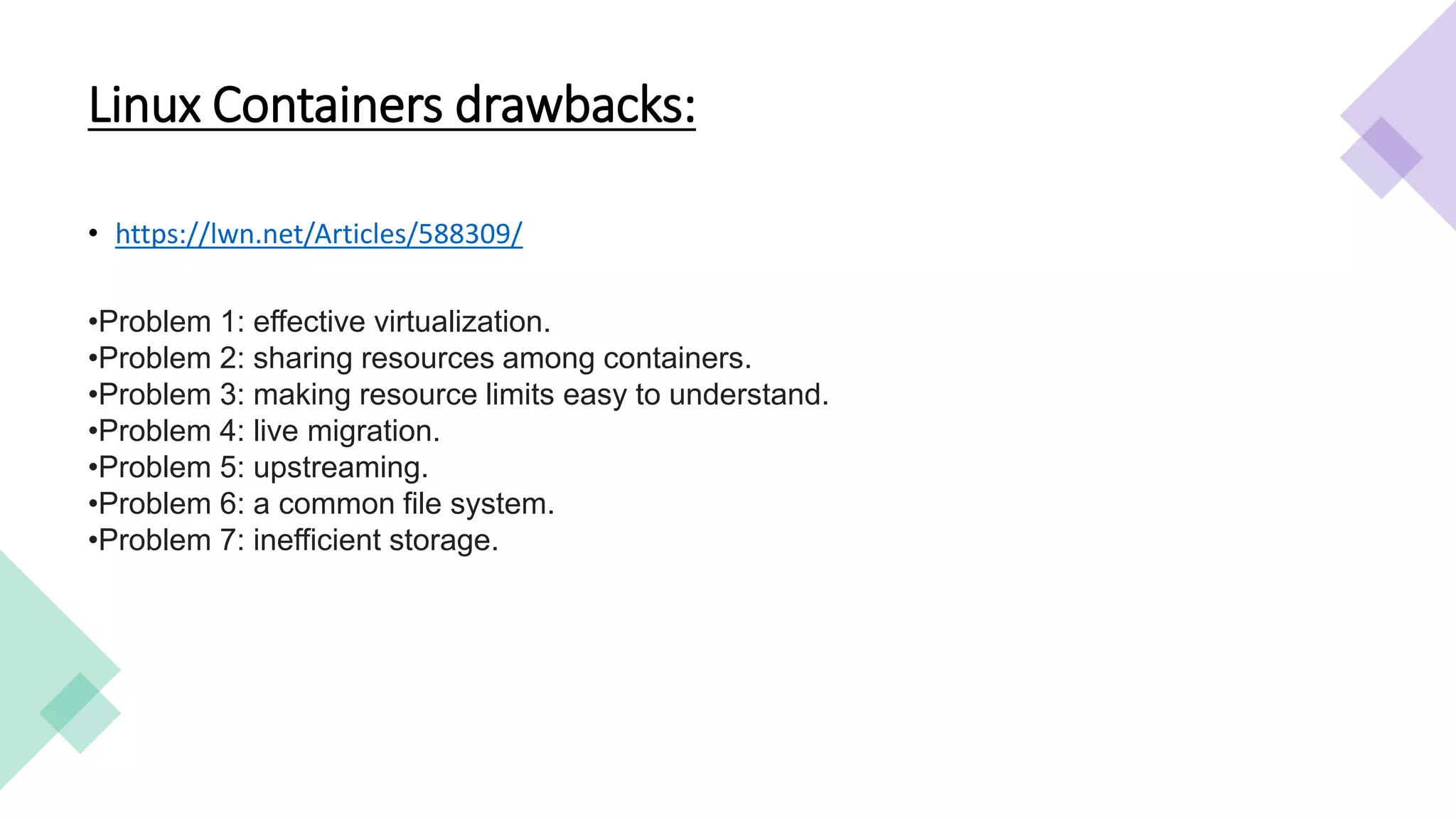 Linux Containers drawbacks:
• https://lwn.net/Articles/588309/
•Problem 1: effective virtualization.
•Problem 2: sharing resources among containers.
•Problem 3: making resource limits easy to understand.
•Problem 4: live migration.
•Problem 5: upstreaming.
•Problem 6: a common file system.
•Problem 7: inefficient storage.
 
