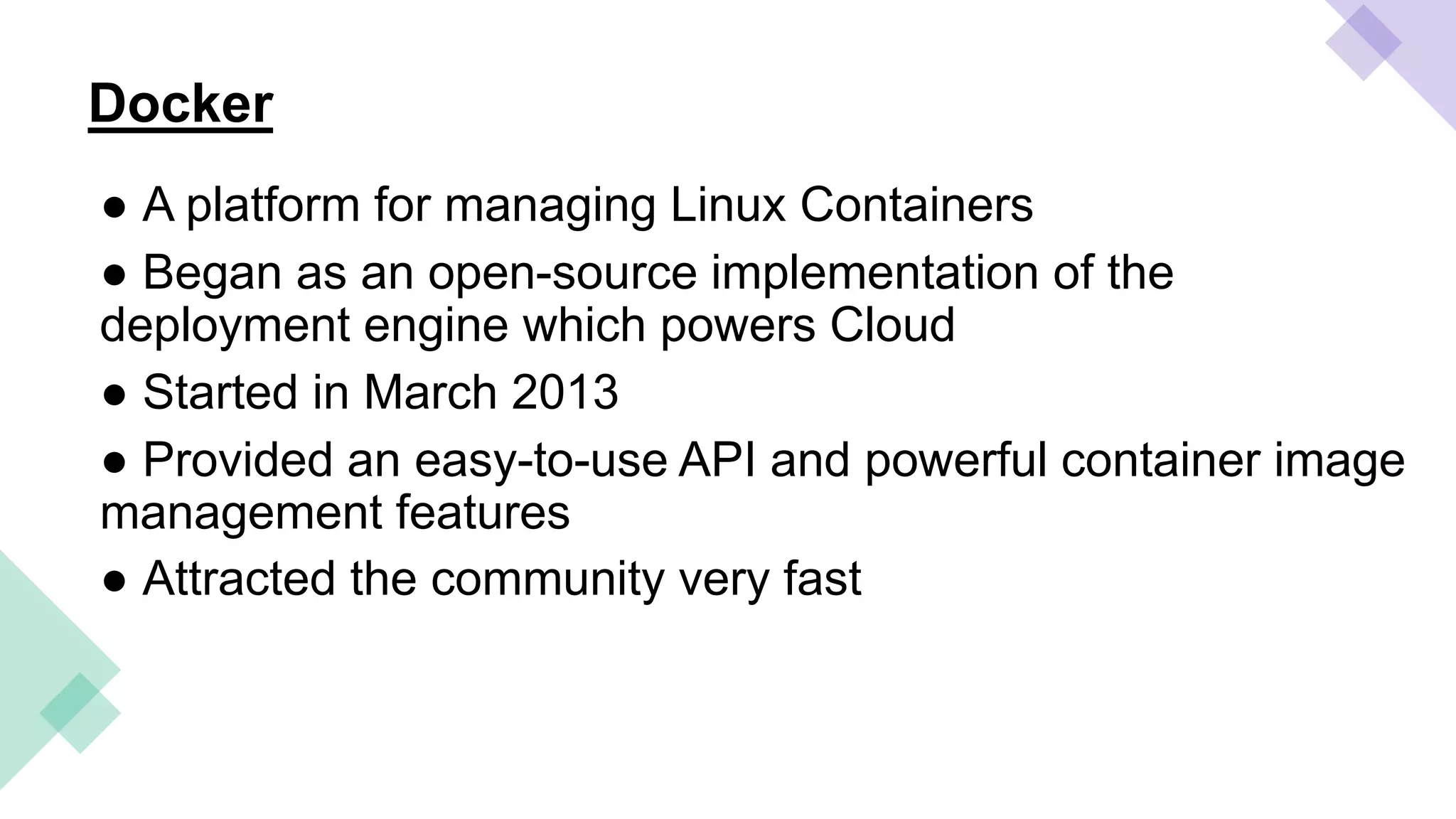 Docker
● A platform for managing Linux Containers
● Began as an open-source implementation of the
deployment engine which powers Cloud
● Started in March 2013
● Provided an easy-to-use API and powerful container image
management features
● Attracted the community very fast
 