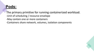 Pods:
The primary primitive for running containerized workload.
-Unit of scheduling / resource envelope
-May contain one or more containers
-Containers share network, volumes, isolation components
 