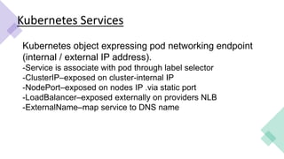 Kubernetes Services
Kubernetes object expressing pod networking endpoint
(internal / external IP address).
-Service is associate with pod through label selector
-ClusterIP–exposed on cluster-internal IP
-NodePort–exposed on nodes IP .via static port
-LoadBalancer–exposed externally on providers NLB
-ExternalName–map service to DNS name
 