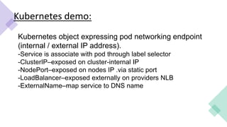Kubernetes demo:
Kubernetes object expressing pod networking endpoint
(internal / external IP address).
-Service is associate with pod through label selector
-ClusterIP–exposed on cluster-internal IP
-NodePort–exposed on nodes IP .via static port
-LoadBalancer–exposed externally on providers NLB
-ExternalName–map service to DNS name
 
