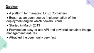 Docker
● A platform for managing Linux Containers
● Began as an open-source implementation of the
deployment engine which powers Cloud
● Started in March 2013
● Provided an easy-to-use API and powerful container image
management features
● Attracted the community very fast
 