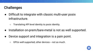 Challenges
● Difficult to integrate with classic multi-user posix
infrastructure.
○ Translating API level identity to posix identity.
● Installation on-prem/bare-metal is not as well supported.
● Device support and integration is a pain point.
○ GPUs well supported, other devices -- not as much.
 