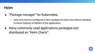 Helm
● “Package manager” for Kubernetes.
○ User only have to configures a few variables for their site without needing
to know majority of details of the application.
● Many commonly used applications packaged and
distributed as “Helm Charts”.
 