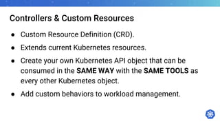Controllers & Custom Resources
● Custom Resource Definition (CRD).
● Extends current Kubernetes resources.
● Create your own Kubernetes API object that can be
consumed in the SAME WAY with the SAME TOOLS as
every other Kubernetes object.
● Add custom behaviors to workload management.
 
