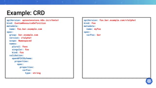 Example: CRD
apiVersion: apiextensions.k8s.io/v1beta1
kind: CustomResourceDefinition
metadata:
name: foo.bar.example.com
spec:
group: bar.example.com
version: v1alpha1
scope: Namespaced
names:
plural: foos
singular: foo
kind: Foo
validation:
openAPIV3Schema:
properties:
spec:
properties:
varFoo:
type: string
apiVersion: foo.bar.example.com/v1alpha1
kind: Foo
metadata:
name: myfoo
spec:
varFoo: bar
 