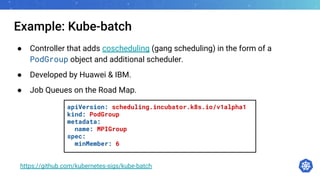 Example: Kube-batch
● Controller that adds coscheduling (gang scheduling) in the form of a
PodGroup object and additional scheduler.
● Developed by Huawei & IBM.
● Job Queues on the Road Map.
https://github.com/kubernetes-sigs/kube-batch
apiVersion: scheduling.incubator.k8s.io/v1alpha1
kind: PodGroup
metadata:
name: MPIGroup
spec:
minMember: 6
 