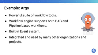 Example: Argo
● Powerful suite of workflow tools.
● Workflow engine supports both DAG and
Pipeline based workflows.
● Built-in Event system.
● Integrated and used by many other organizations and
projects.
 