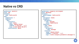 Native vs CRD
apiVersion: batch/v1
kind: Job
metadata:
name: hello-world
spec:
completions: 1
template:
spec:
containers:
- name: hello
image: alpine:latest
command: ["/bin/sh", "-c"]
args: ["echo Hello World”]
restartPolicy: Never
apiVersion: argoproj.io/v1alpha1
kind: Workflow
metadata:
generateName: hello-world-
spec:
entrypoint: hello
arguments:
parameters:
- name: message
value: Hello World
templates:
- name: hello
inputs:
parameters:
- name: message
container:
image: alpine:latest
command: ["/bin/sh", "-c"]
args: ["echo {{inputs.parameters.message}}"]
 