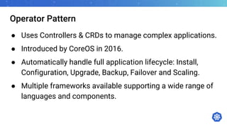Operator Pattern
● Uses Controllers & CRDs to manage complex applications.
● Introduced by CoreOS in 2016.
● Automatically handle full application lifecycle: Install,
Configuration, Upgrade, Backup, Failover and Scaling.
● Multiple frameworks available supporting a wide range of
languages and components.
 