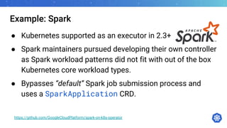 Example: Spark
● Kubernetes supported as an executor in 2.3+
● Spark maintainers pursued developing their own controller
as Spark workload patterns did not fit with out of the box
Kubernetes core workload types.
● Bypasses “default” Spark job submission process and
uses a SparkApplication CRD.
https://github.com/GoogleCloudPlatform/spark-on-k8s-operator
 