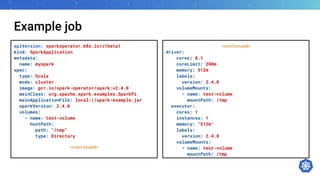 Example job
apiVersion: sparkoperator.k8s.io/v1beta1
kind: SparkApplication
metadata:
name: myspark
spec:
type: Scala
mode: cluster
image: gcr.io/spark-operator/spark:v2.4.0
mainClass: org.apache.spark.examples.SparkPi
mainApplicationFile: local://spark-example.jar
sparkVersion: 2.4.0
volumes:
- name: test-volume
hostPath:
path: "/tmp"
type: Directory
<continued>
<continued>
driver:
cores: 0.1
coreLimit: 200m
memory: 512m
labels:
version: 2.4.0
volumeMounts:
- name: test-volume
mountPath: /tmp
executor:
cores: 1
instances: 1
memory: "512m"
labels:
version: 2.4.0
volumeMounts:
- name: test-volume
mountPath: /tmp
 